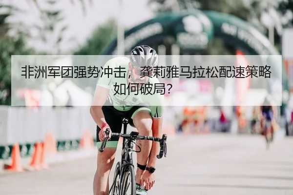 非洲军团强势冲击，龚莉雅马拉松配速策略如何破局？